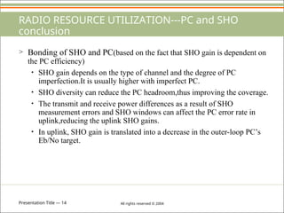 Presentation Title — 14 All rights reserved © 2004
RADIO RESOURCE UTILIZATION---PC and SHO
conclusion
> Bonding of SHO and PC(based on the fact that SHO gain is dependent on
the PC efficiency)
• SHO gain depends on the type of channel and the degree of PC
imperfection.It is usually higher with imperfect PC.
• SHO diversity can reduce the PC headroom,thus improving the coverage.
• The transmit and receive power differences as a result of SHO
measurement errors and SHO windows can affect the PC error rate in
uplink,reducing the uplink SHO gains.
• In uplink, SHO gain is translated into a decrease in the outer-loop PC’s
Eb/No target.
 