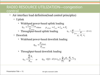 Presentation Title — 15 All rights reserved © 2004
RADIO RESOURCE UTILIZATION---congestion
control
> Air interface load definition(load control principles)
• Uplink
• Wideband power-based uplink loading
where
• Throughput-based uplink loading
• Downlink
• Wideband power-based downlink loading
• Throughput-based downlink loading
or
rxTotal
oth
own
UL
P
I
I 

 N
oth
own
rxTotal P
I
I
p 


 





k
k
k
k
UL i
R
W
)
1
(
1
1



max
tx
rxTotoal
DL
P
P


max
1
R
R
N
k
k
DL



 







N
k
k
k
k
DL
DL
W
R
i
1
)
(
]
)
1
[(




 