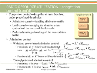 Presentation Title — 16 All rights reserved © 2004
RADIO RESOURCE UTILIZATION---congestion
control (cont’d)
> Congestion control---keep the air interface load
under predefined thresholds
• Admission control---handling all the new traffic
• Load control---managing the situation when
system load has exceeded the threshold
• Packet scheduling---handling all the non-real-time
traffic
Adm
i ssi on
control
Load control
Packet data
schedul i ng
Congesti on Control
> Admission control
• Wideband power-based admission control
– For uplink, an RT bearer will be admitted if
where and
– For downlink, an RT bearer will be admitted if
• Throughput-based admission control
– For uplink, it follows
– For downlink, it follows
et
rxT
rxNC P
I
P arg



rxOffset
et
rxT
rxTotoal P
P
P 
 arg
L
P
I rxTotal






1

 




R
W
L
1
1
et
txT
txNC P
P
P arg



txOffset
et
txT
txTotal P
P
P 
 arg
L
thresholdU
oldUL L 
 


L
thresholdD
oldDL L 
 


 