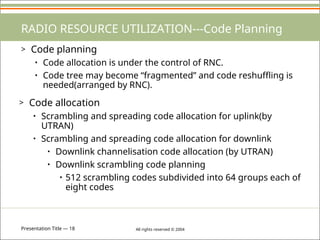 Presentation Title — 18 All rights reserved © 2004
RADIO RESOURCE UTILIZATION---Code Planning
> Code planning
• Code allocation is under the control of RNC.
• Code tree may become “fragmented” and code reshuffling is
needed(arranged by RNC).
> Code allocation
• Scrambling and spreading code allocation for uplink(by
UTRAN)
• Scrambling and spreading code allocation for downlink
• Downlink channelisation code allocation (by UTRAN)
• Downlink scrambling code planning
• 512 scrambling codes subdivided into 64 groups each of
eight codes
 