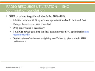 Presentation Title — 23 All rights reserved © 2004
RADIO RESOURCE UTILIZATION --- SHO
optimization conclusion
> SHO overhead target level should be 30%~40%.
• Addition window & Drop window optimization should be tuned first
• Change the active set size if needed
• Drop timer value is secondary
• P-CPICH power could be the final parameter for SHO optimization(not
recommended!)
• Optimization of active set weighting coefficient to give a stable SHO
performance
 