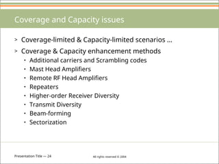 Presentation Title — 24 All rights reserved © 2004
Coverage and Capacity issues
> Coverage-limited & Capacity-limited scenarios …
> Coverage & Capacity enhancement methods
• Additional carriers and Scrambling codes
• Mast Head Amplifiers
• Remote RF Head Amplifiers
• Repeaters
• Higher-order Receiver Diversity
• Transmit Diversity
• Beam-forming
• Sectorization
 