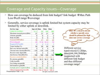 Presentation Title — 25 All rights reserved © 2004
Coverage and Capacity issues---Coverage
Different service
type(voice@12.2kbps,
data@64,144,384kbps
)supported with
different link budget
and thus different
coverage range!
> How can coverage be deduced from link budget? link budget Max Path
Losscell rangecoverage
> Generally, service coverage is uplink limited but system capacity may be
limited by either uplink or downlink.
Hint: It’s critical to decide
whether a specific area
should be planned for high
data rate service coverage
or not
Service type Speech Data Data Data
Uplink bit rate(kbps) 12. 2 64 144 384
Maximum transmit power(dBm) 21 21 21 21
Antenna gain(dB) 0 0 2 2
Body loss(dB) 3 0 0 0
Transmit EIRP(dBm) 18 21 23 23
Processing gain 25 17. 8 14. 3 10
Required Eb/No(dB) 4 2 1. 5 1
Target loading (%) 50 50 50 50
Rise over thermal noise(dB) 3 3 3 3
Thermal noise density(dBm/Hz) - 174 - 174 - 174 - 174
Receiver noise figure(dB) 3 3 3 3
Interference floor(dBm/Hz) - 168 - 168 - 168 - 168
Receiver sensitivity(dBm) - 123. 1 - 117. 9 - 115 - 111. 1
Rx antenna gain(dBi) 18. 5 18. 5 18. 5 18. 5
Cable loss(dB) 2 2 2 2
Fast fading margin(dB) 3 3 3 3
Soft handover gain(dB) 2 2 2 2
Isotropic power required (dBm) - 138. 6 - 133. 4 - 130 126. 6
Allowed propagation loss(dB) 156. 6 - 154. 4 153. 4 149. 6
 