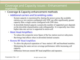 Presentation Title — 27 All rights reserved © 2004
Coverage and Capacity issues---Enhancement
methods
> Coverage & Capacity enhancement methods
• Additional carriers and Scrambling codes
– System capacity is maximized by sharing the power across the available
carriers,e.g, two carriers configured with 10W can offer significantly greater
capacity than a single carrier configured with 20W does.
– In downlink-limited capacity scenario,the number of supported users depends
on the downlink channelisation code orthogonality. It is especially true when
higher data rate service is supported in micro-cell.
• Mast Head Amplifiers
– To reduce the composite noise figure of the bse station receiver subsystem.
– But brings bad effects when in downlink-limited scenario.
• Remote RF Head Amplifiers
– To allow the physical separation of base station’s RF and baseband modules.
– Maintaining the same service coverage performance while increasing cell
capacity.
– Difference between remote RF head amplifiers and repeaters.
 