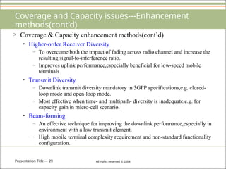 Presentation Title — 29 All rights reserved © 2004
Coverage and Capacity issues---Enhancement
methods(cont’d)
> Coverage & Capacity enhancement methods(cont’d)
• Higher-order Receiver Diversity
– To overcome both the impact of fading across radio channel and increase the
resulting signal-to-interference ratio.
– Improves uplink performance,especially beneficial for low-speed mobile
terminals.
• Transmit Diversity
– Downlink transmit diversity mandatory in 3GPP specifications,e.g. closed-
loop mode and open-loop mode.
– Most effective when time- and multipath- diversity is inadequate,e.g. for
capacity gain in micro-cell scenario.
• Beam-forming
– An effective technique for improving the downlink performance,especially in
environment with a low transmit element.
– High mobile terminal complexity requirement and non-standard functionality
configuration.
 