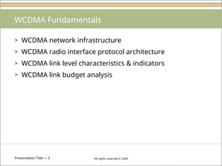 Presentation Title — 3 All rights reserved © 2004
WCDMA Fundamentals
> WCDMA network infrastructure
> WCDMA radio interface protocol architecture
> WCDMA link level characteristics & indicators
> WCDMA link budget analysis
 