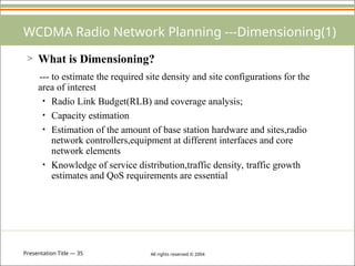 Presentation Title — 35 All rights reserved © 2004
WCDMA Radio Network Planning ---Dimensioning(1)
> What is Dimensioning?
--- to estimate the required site density and site configurations for the
area of interest
• Radio Link Budget(RLB) and coverage analysis;
• Capacity estimation
• Estimation of the amount of base station hardware and sites,radio
network controllers,equipment at different interfaces and core
network elements
• Knowledge of service distribution,traffic density, traffic growth
estimates and QoS requirements are essential
 