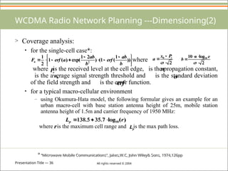 Presentation Title — 36 All rights reserved © 2004
WCDMA Radio Network Planning ---Dimensioning(2)
> Coverage analysis:
• for the single-cell case*:
where
where is the received level at the cell edge, is the propagation constant,
is the average signal strength threshold and is the standard deviation
of the field strength and is the error function.
• for a typical macro-cellular environment
– using Okumura-Hata model, the following formular gives an example for an
urban macro-cell with base station antenna height of 25m, mobile station
antenna height of 1.5m and carrier frequency of 1950 MHz:
where is the maximum cell range and is the max path loss.





 






 ))
1
(
1
(
)
2
1
exp(
)
(
1
2
1
2
b
ab
erf
b
ab
a
erf
Fu
2
0




r
P
x
a
2
log
10 10





e
n
b
r
P n
0
x 
erf
)
(
log
7
.
35
5
.
138 10 r
Lp 


r p
L
* “Microwave Mobile Communications”, Jakes,W.C, John Wiley& Sons, 1974,126pp
 