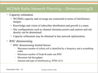 Presentation Title — 37 All rights reserved © 2004
WCDMA Radio Network Planning ---Dimensioning(3)
> Capacity estimation
• WCDMA capacity and coverage are connected in terms of interference
margin.
• Knowledge and vision of subscriber distribution and growth is a must.
• Site configurations such as channel elements,sectors and carriers and site
density can be determined.
• Capacity refinement may be obtained in late network optimization.
> RNC dimensioning
• RNC dimensioning limited factors:
– Maximum number of cells(a cell is identified by a frequency and a scrambling
code)
– Maximum number of Node B under one RNC
– Maximum Iub throughput
– Amount and type of interfaces(e.g. STM-1,E1)
 