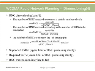 Presentation Title — 38 All rights reserved © 2004
WCDMA Radio Network Planning ---Dimensioning(4)
> RNC dimensioning(cont’d)
• The number of RNCs needed to connect a certain number of cells
• The number of RNCs needed according to the number of BTSs to be
connected
• the number of RNCs to support the Iub throughput
> Supported traffic (upper limit of RNC processing ability)
> Required traffic(lower limit of RNC processing ability)
> RNC transmission interface to Iub
2
fillrate
btsRNC
numBTSs
numRNCs


1
fillrate
cellsRNC
numCells
numRNCs


numSubs
fillrate
tpRNC
PSdataTP
CSdataTP
voiceTP
numRNCs 




3
 