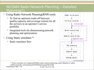 Presentation Title — 39 All rights reserved © 2004
WCDMA Radio Network Planning ---Detailed
Planning(1)
> Using Radio Network Planning(RNP) tools
• To find an optimum trade-off between
quality,capacity and coverage criteria for all
the services in an operator’s service
portfolio.
• Integrated tools for dimensioning,network
planning and optimization.
> Using Static simulator *
• Static simulator flow
* “Static simulator for studying WCDMA radio network planning issues”,Wacker.A, Laiho-
steffens.J,Sipila.K and Jasberg.M,VTC99’Spring pp2436-2440
Gl obal i ni ti al i zati on
Ini ti al i ze i terati ons
Upl i nk i terati on step
Dow
nl i nk i terati on step
Post processi ng
Graphi cal outputs
Coverage anal ysi s
Ini ti al i sati on phase
Com
bi ned UL/DL i terati on
Post Processi ng phase
 
