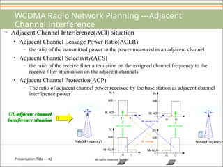 Presentation Title — 42 All rights reserved © 2004
WCDMA Radio Network Planning ---Adjacent
Channel Interference
> Adjacent Channel Interference(ACI) situation
• Adjacent Channel Leakage Power Ratio(ACLR)
– the ratio of the transmitted power to the power measured in an adjacent channel
• Adjacent Channel Selectivity(ACS)
– the ratio of the receive filter attenuation on the assigned channel frequency to the
receive filter attenuation on the adjacent channels
• Adjacent Channel Protection(ACP)
– The ratio of adjacent channel power received by the base station as adjacent channel
interference power
N
odeB@
f requency1
0dB
BS ACP
Rx
0dB
M
S ACLR
Tx
0dB
BS ACP
Rx
0dB
M
S ACLR
Tx
f 1
f 1
f 1
f 2
f 2
f2
f 1
w
anted si gnal
f 2
w
anted si gnal
BS sel ecti vi ty
M
S l eakage N
odeB@
f requency2
UL adjacent channel
interference situation
 
