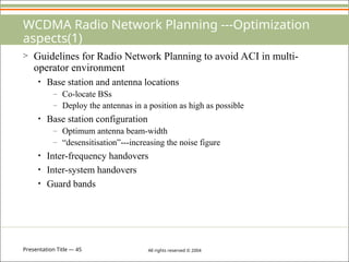 Presentation Title — 45 All rights reserved © 2004
WCDMA Radio Network Planning ---Optimization
aspects(1)
> Guidelines for Radio Network Planning to avoid ACI in multi-
operator environment
• Base station and antenna locations
– Co-locate BSs
– Deploy the antennas in a position as high as possible
• Base station configuration
– Optimum antenna beam-width
– “desensitisation”---increasing the noise figure
• Inter-frequency handovers
• Inter-system handovers
• Guard bands
 