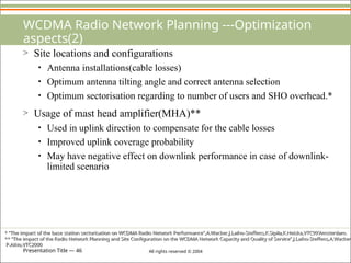 Presentation Title — 46 All rights reserved © 2004
WCDMA Radio Network Planning ---Optimization
aspects(2)
> Site locations and configurations
• Antenna installations(cable losses)
• Optimum antenna tilting angle and correct antenna selection
• Optimum sectorisation regarding to number of users and SHO overhead.*
> Usage of mast head amplifier(MHA)**
• Used in uplink direction to compensate for the cable losses
• Improved uplink coverage probability
• May have negative effect on downlink performance in case of downlink-
limited scenario
* “The impact of the base station sectorisation on WCDMA Radio Network Performance”,A.Wacker,J.Laiho-Steffens,K.Sipila,K.Heiska,VTC99’Amsterdam.
** “The impact of the Radio Network Planning and Site Configuration on the WCDMA Network Capacity and Quality of Service”,J.Laiho-Steffens,A.Wacker,
P.Aikio,VTC2000
 