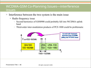 Presentation Title — 48 All rights reserved © 2004
WCDMA-GSM Co-Planning Issues---interference
issues
> Interference between the two system is the main issue
• Radio frequency issue
– Second harmonics of GSM900 could probably fall into WCDMA uplink
band
– Third-order inter-modulation products of PCS 1800 could be problematic
G
SM900
935~960M
H
z
U
TRA
TD
D
U
TRA FD
D
1920~1980
1900~1920M
H
z
fG
SM
=950~960M
H
z
f
Second-order harmonic
distortion from GSM900
falling into WCDMA band
 