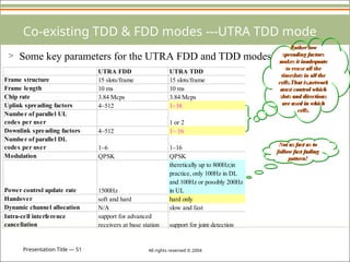 Presentation Title — 51 All rights reserved © 2004
Co-existing TDD & FDD modes ---UTRA TDD mode
> Some key parameters for the UTRA FDD and TDD modes
Rather low
spreading factors
makes it inadequate
to reuse all the
timeslots in all the
cells.That is,network
must control which
slots and directions
are used in which
cells.
UTRA FDD UTRA TDD
Frame structure 15 slots/frame 15 slots/frame
Frame length 10 ms 10 ms
Chip rate 3.84 Mcps 3.84 Mcps
Uplink spreading factors 4~512 1~16
Number of parallel UL
codes per user 1 or 2
Downlink spreading factors 4~512 1~ 16
Number of parallel DL
codes per user 1~6 1~16
Modulation QPSK QPSK
Power control update rate 1500Hz
theretically up to 800Hz;in
practice, only 100Hz in DL
and 100Hz or possibly 200Hz
in UL
Handover soft and hard hard only
Dynamic channel allocation N/A slow and fast
Intra-cell interference
cancellation
support for advanced
receivers at base station support for joint detection
Not as fast as to
follow fast fading
pattern!
 
