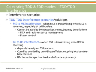 Presentation Title — 53 All rights reserved © 2004
Co-existing TDD & FDD modes--- TDD/TDD
interference
> Interference scenarios
> TDD-TDD Interference scenarios/solutions
• MS to MS interference---when MS1 is transmitting while MS2 is
receiving, especially at cell borders.
– Cannot be avoided by network planning,but may benefit from
– DCA and radio resource management
– Power control
• BS to BS interference---when BS1 is transmitting while BS2 is
receiving
– depends heavily on BS locations.
– Could be avoided by providing sufficient coupling loss between
base stations
– BSs better be synchronized and of same asymmetry.
 