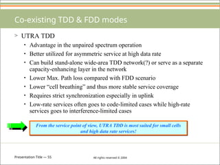 Presentation Title — 55 All rights reserved © 2004
Co-existing TDD & FDD modes
> UTRA TDD
• Advantage in the unpaired spectrum operation
• Better utilized for asymmetric service at high data rate
• Can build stand-alone wide-area TDD network(?) or serve as a separate
capacity-enhancing layer in the network
• Lower Max. Path loss compared with FDD scenario
• Lower “cell breathing” and thus more stable service coverage
• Requires strict synchronization especially in uplink
• Low-rate services often goes to code-limited cases while high-rate
services goes to interference-limited cases
From the service point of view, UTRA TDD is most suited for small cells
and high data rate services!
 