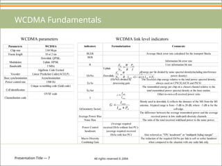 Presentation Title — 7 All rights reserved © 2004
WCDMA Fundamentals
WCDMA link level indicators
indicators Formularization Comments
BLER Average block error rate calculated for the transport blocks
BER
Information bit error rate
R User information bit rate
Eb/No
Uplink:
Downlink:
Energy per bit divided by noise spectral density(including interference
power density)
Ec/Io
(Eb/No) divided by
processing gain
The received chip energy relative to the total power spectral density;
always used on CPICH,AICH and PICH.
Ec/Ior
The transmitted energy per chip on a chosen channel relative to the
total transmitted power spectral density at the base station.
I
Other-to-own-cell received power ratio
G(Geometry factor)
Mostly used in downlink, G reflects the distance of the MS from the BS
antenna. Atypical range is from –3 dB to 20 dB, where –3 dB is for the
cell edge.
Average Power Rise
The difference between the average transmitted power and the average
received power in low multi-path diversity channels
Noise Rise The ratio of the total received wideband power to the noise power.
Power Control
headroom
(Average required
received Eb/Io without fast PC)-
(average required received
Eb/Io with fast PC) Also referred as “TPC headroom” or “multipath fading margin”
Macro Diversity
Combining Gain
The reduction of the required Eb/No per link in soft or softer handover
when compared to the situation with one radio link only.
I
P
R
W
N
E rx
b


0
N
oth
own
rx
b
P
I
I
P
R
W
N
E






)
1
(
0 
own
oth
I
I
i 
N
oth
own
P
I
I
G


Parameters WCDMA
Chip rate 3.84 Mcps
Frame length 10 or 2 ms
Modulation
Downlink: QPSK;
Uplink: HPSK
Bandwidth 5 MHz
Vocoder
Algebraic Code Excited
Linear Prediction Coder(ACELP)
Base synchronization Asynchronization
Power control rate 1500 Hz
Cell identification
Unique scrambling code (Gold code)
Channelization code
OVSF code
WCDMA parameters
 