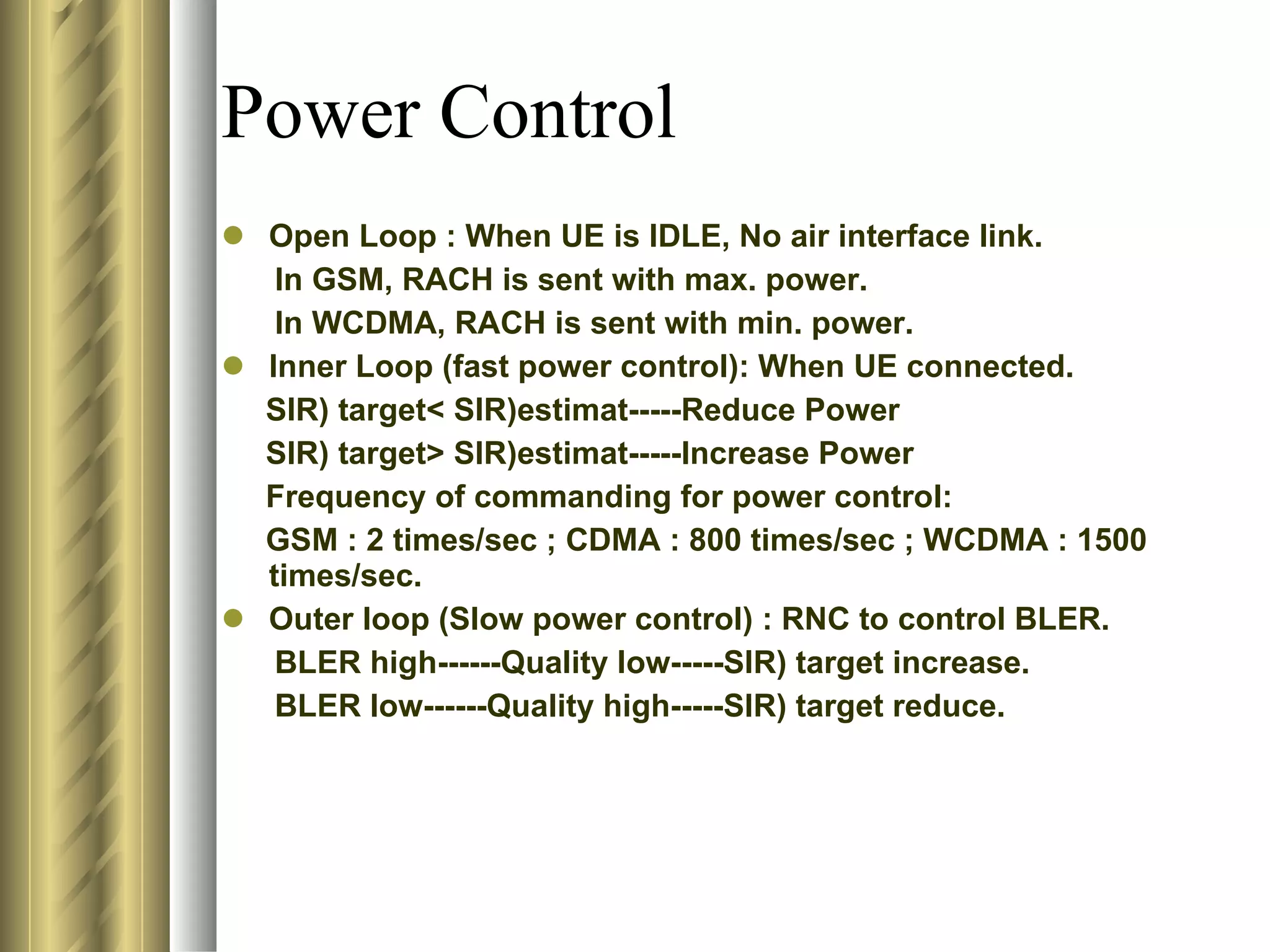 Power Control Open Loop : When UE is IDLE, No air interface link. In GSM, RACH is sent with max. power. In WCDMA, RACH is sent with min. power. Inner Loop (fast power control): When UE connected. SIR) target< SIR)estimat-----Reduce Power SIR) target> SIR)estimat-----Increase Power Frequency of commanding for power control: GSM : 2 times/sec ; CDMA : 800 times/sec ; WCDMA : 1500 times/sec. Outer loop (Slow power control) : RNC to control BLER. BLER high------Quality low-----SIR) target increase. BLER low------Quality high-----SIR) target reduce. 