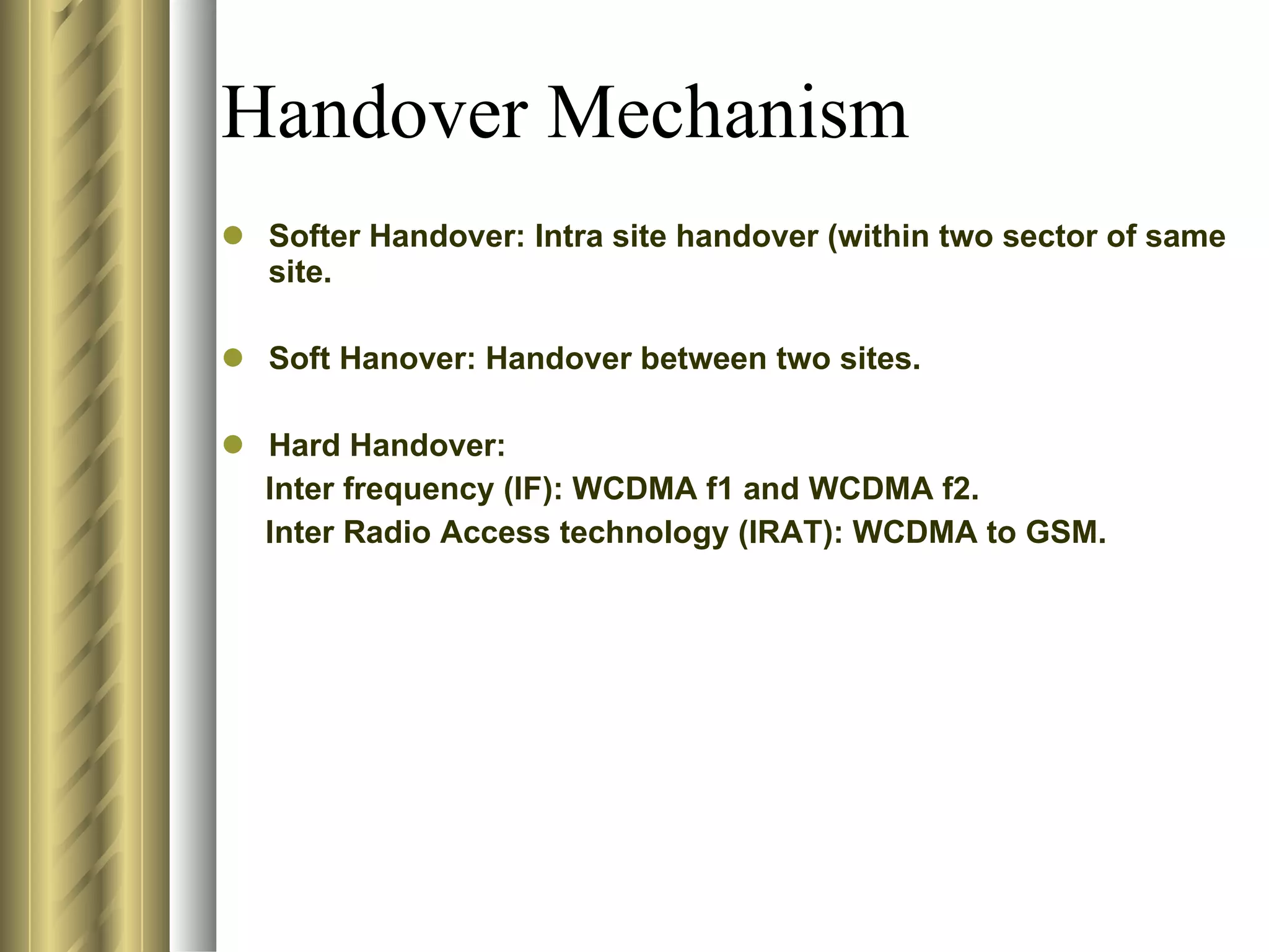 Handover Mechanism Softer Handover: Intra site handover (within two sector of same site. Soft Hanover: Handover between two sites. Hard Handover:  Inter frequency (IF): WCDMA f1 and WCDMA f2. Inter Radio Access technology (IRAT): WCDMA to GSM. 