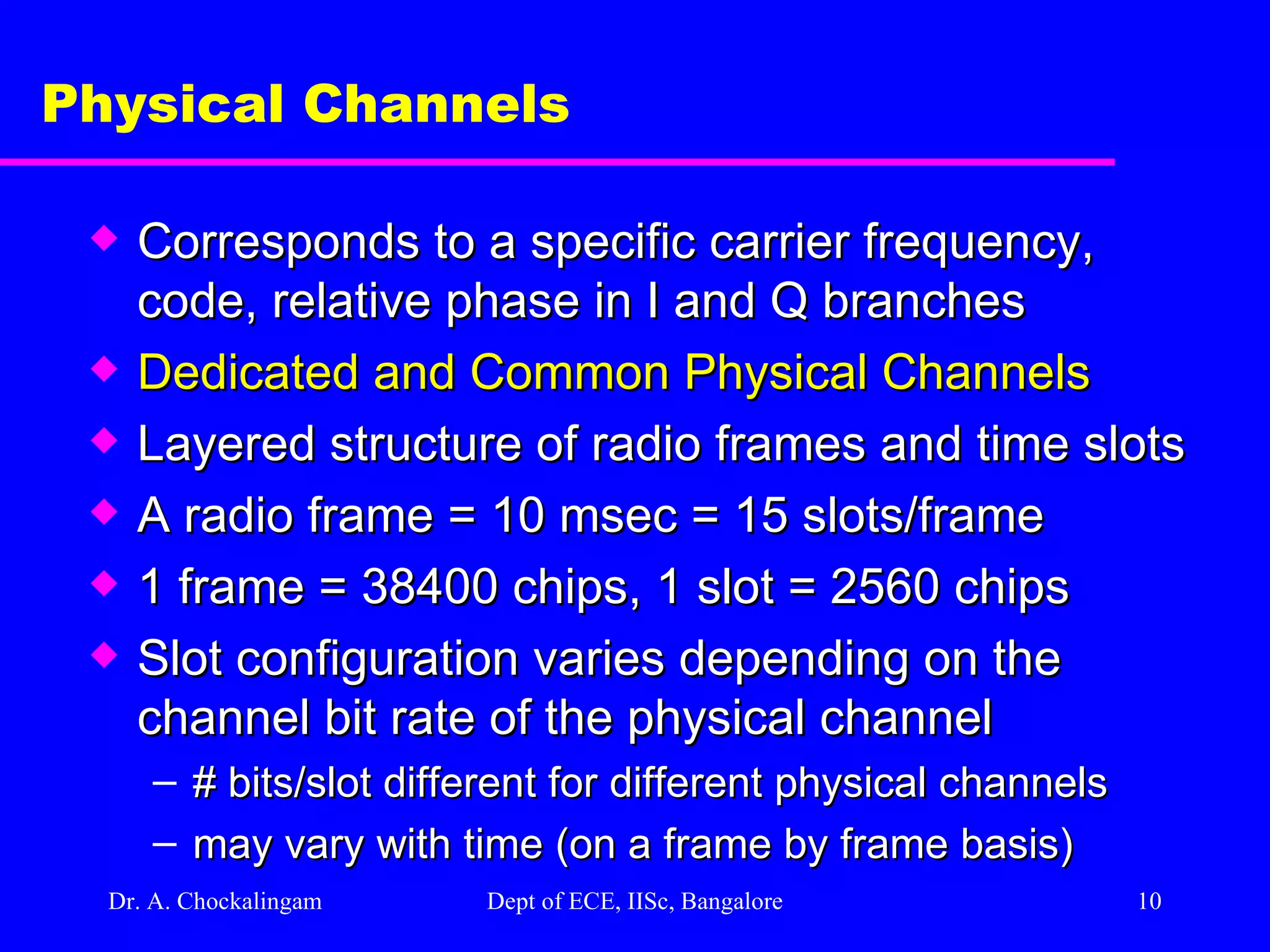 Dr. A. Chockalingam  Dept of ECE, IISc, Bangalore Physical Channels Corresponds to a specific carrier frequency, code, relative phase in I and Q branches Dedicated and Common Physical Channels Layered structure of radio frames and time slots  A radio frame = 10 msec = 15 slots/frame  1 frame = 38400 chips, 1 slot = 2560 chips Slot configuration varies depending on the channel bit rate of the physical channel # bits/slot different for different physical channels may vary with time (on a frame by frame basis) 