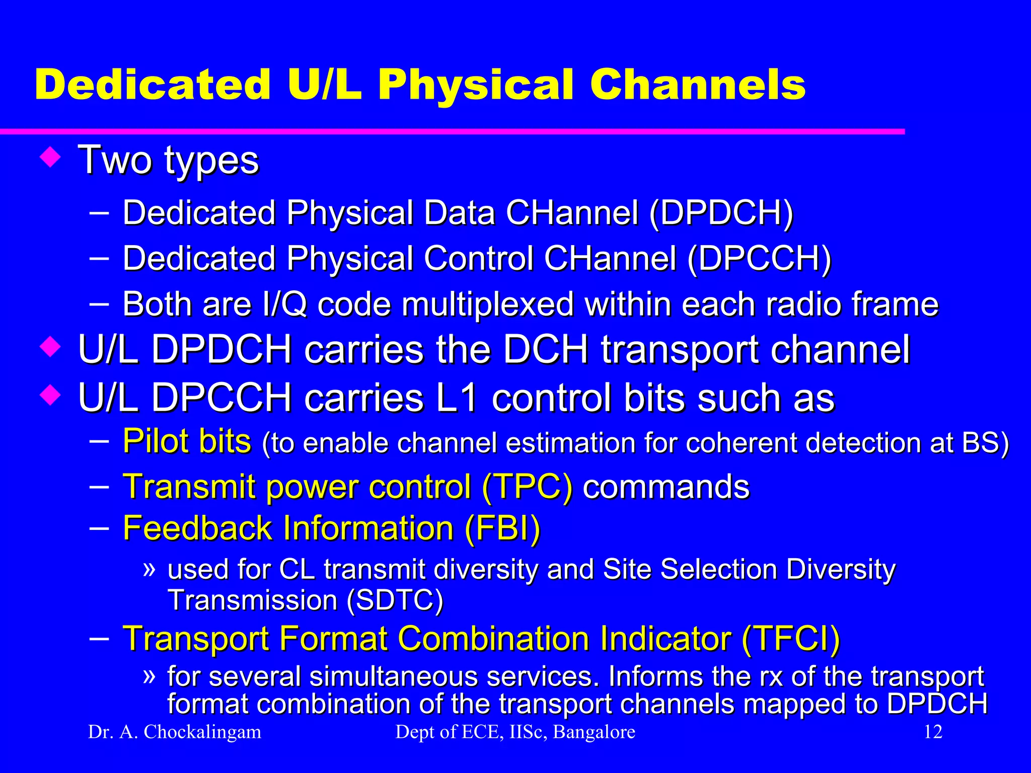 Dr. A. Chockalingam  Dept of ECE, IISc, Bangalore Dedicated U/L Physical Channels Two types Dedicated Physical Data CHannel (DPDCH) Dedicated Physical Control CHannel (DPCCH) Both are I/Q code multiplexed within each radio frame U/L DPDCH carries the DCH transport channel U/L DPCCH carries L1 control bits such as Pilot bits   (to enable channel estimation for coherent detection at BS) Transmit power control (TPC)  commands Feedback Information (FBI)   used for CL transmit diversity and Site Selection Diversity Transmission (SDTC) Transport Format Combination Indicator (TFCI) for several simultaneous services. Informs the rx of the transport format combination of the transport channels mapped to DPDCH 