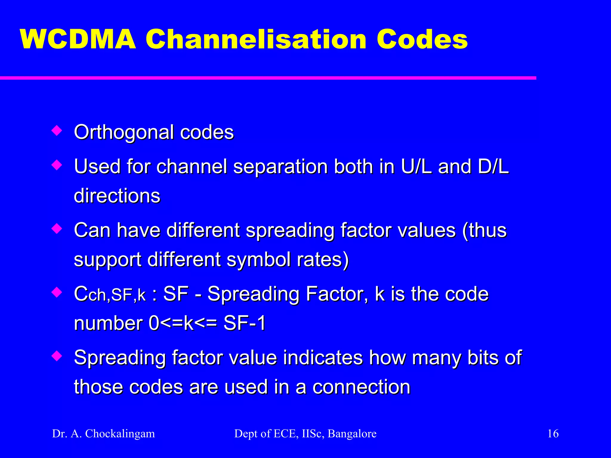 Dr. A. Chockalingam  Dept of ECE, IISc, Bangalore WCDMA Channelisation Codes  Orthogonal codes Used for channel separation both in U/L and D/L directions Can have different spreading factor values (thus support different symbol rates) C ch,SF,k  : SF - Spreading Factor, k is the code number 0<=k<= SF-1 Spreading factor value indicates how many bits of those codes are used in a connection   