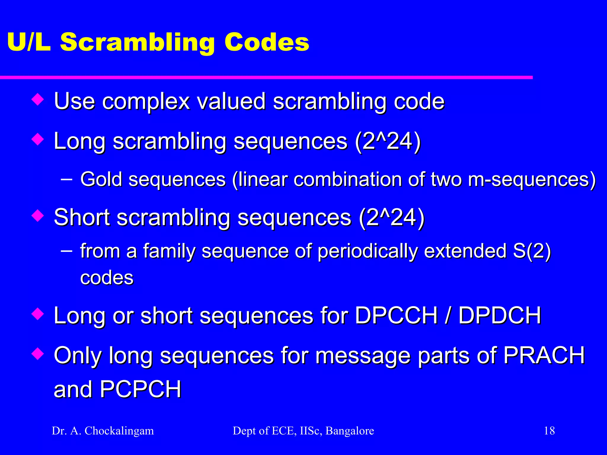 Dr. A. Chockalingam  Dept of ECE, IISc, Bangalore U/L Scrambling Codes Use complex valued scrambling code  Long scrambling sequences (2^24) Gold sequences (linear combination of two m-sequences) Short scrambling sequences (2^24) from a family sequence of periodically extended S(2) codes Long or short sequences for DPCCH / DPDCH  Only long sequences for message parts of PRACH and PCPCH 
