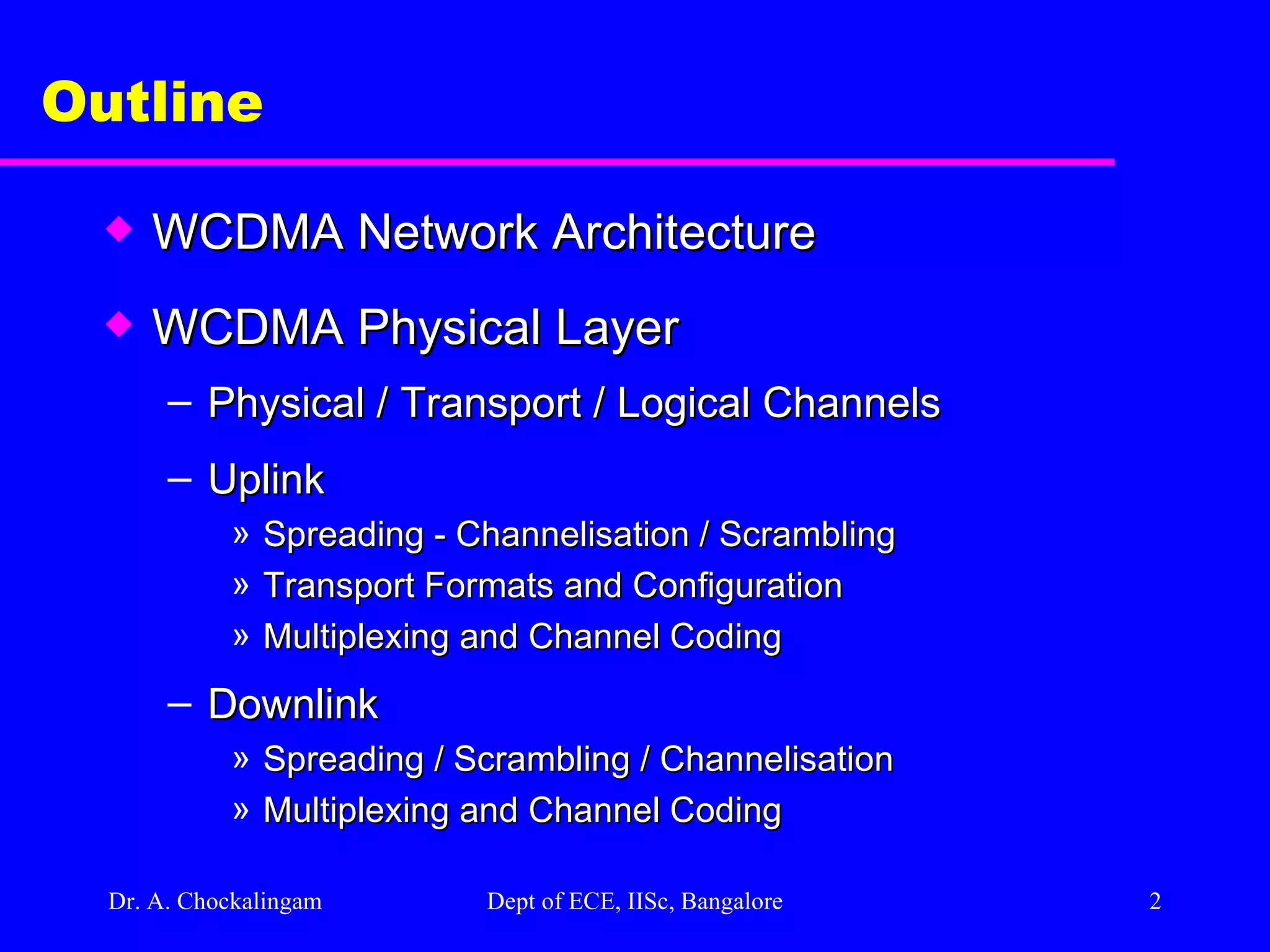 Dr. A. Chockalingam  Dept of ECE, IISc, Bangalore Outline  WCDMA Network Architecture WCDMA Physical Layer Physical / Transport / Logical Channels  Uplink Spreading - Channelisation / Scrambling Transport Formats and Configuration Multiplexing and Channel Coding Downlink Spreading / Scrambling / Channelisation Multiplexing and Channel Coding 