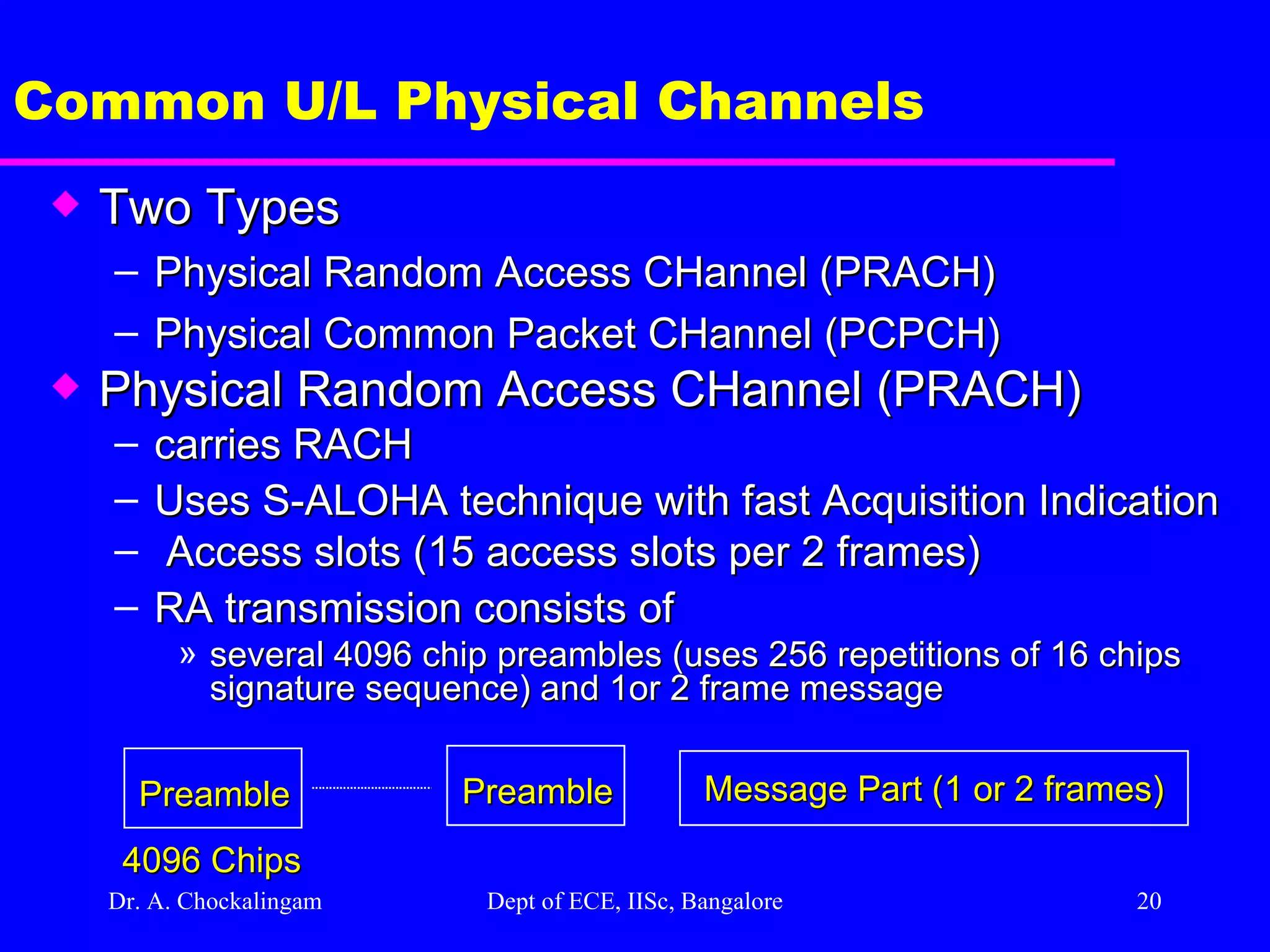 Dr. A. Chockalingam  Dept of ECE, IISc, Bangalore Common U/L Physical Channels Two Types Physical Random Access CHannel (PRACH) Physical Common Packet CHannel (PCPCH) Physical Random Access CHannel (PRACH) carries RACH Uses S-ALOHA technique with fast Acquisition Indication  Access slots (15 access slots per 2 frames)  RA transmission consists of  several 4096 chip preambles (uses 256 repetitions of 16 chips signature sequence) and 1or 2 frame message Preamble Message Part (1 or 2 frames) 4096 Chips Preamble 