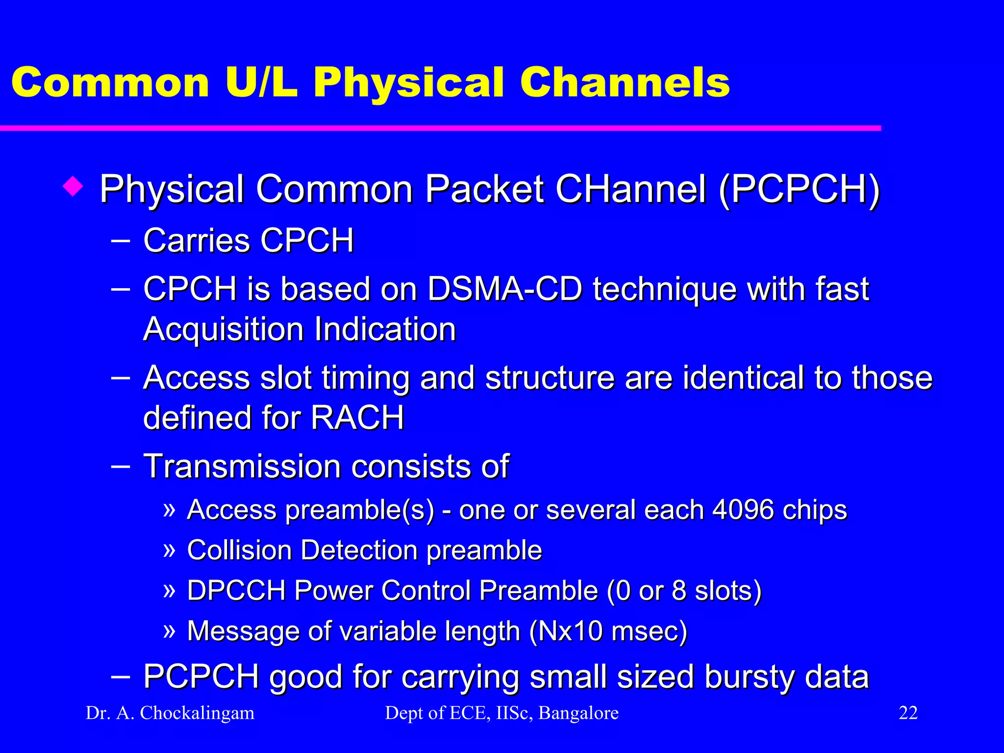 Dr. A. Chockalingam  Dept of ECE, IISc, Bangalore Common U/L Physical Channels Physical Common Packet CHannel (PCPCH) Carries CPCH CPCH is based on DSMA-CD technique with fast Acquisition Indication Access slot timing and structure are identical to those defined for RACH Transmission consists of Access preamble(s) - one or several each 4096 chips Collision Detection preamble DPCCH Power Control Preamble (0 or 8 slots) Message of variable length (Nx10 msec) PCPCH good for carrying small sized bursty data  