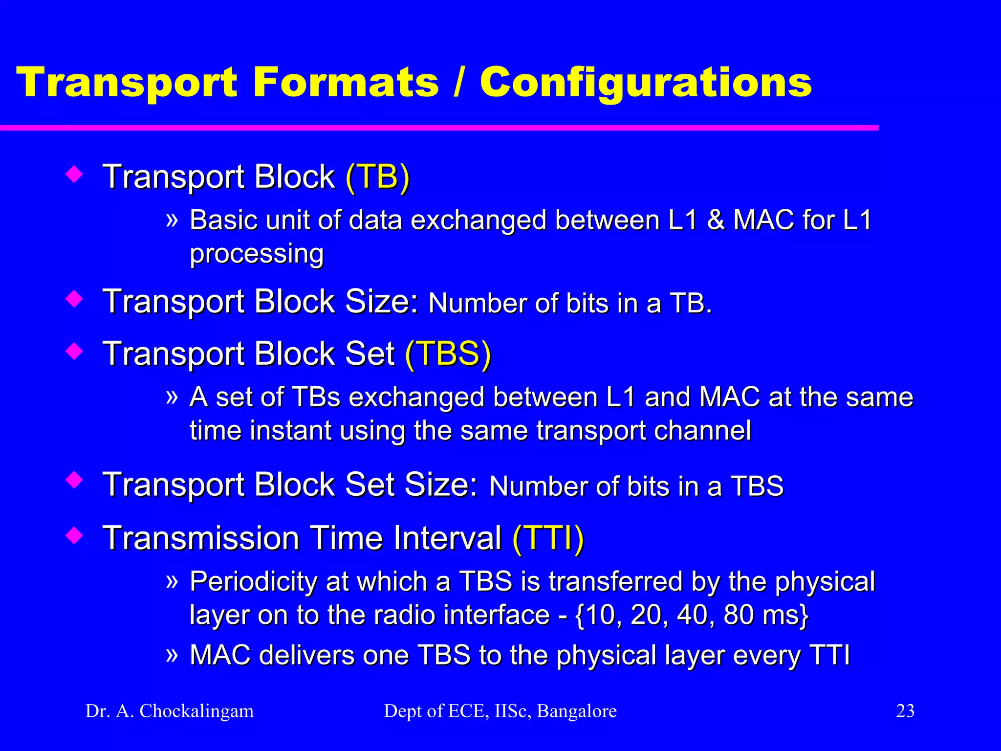 Dr. A. Chockalingam  Dept of ECE, IISc, Bangalore Transport Formats / Configurations Transport Block  (TB) Basic unit of data exchanged between L1 & MAC for L1 processing Transport Block Size:  Number of bits in a TB.  Transport Block Set  (TBS) A set of TBs exchanged between L1 and MAC at the same time instant using the same transport channel Transport Block Set Size:   Number of bits in a TBS Transmission Time Interval  (TTI) Periodicity at which a TBS is transferred by the physical layer on to the radio interface - {10, 20, 40, 80 ms} MAC delivers one TBS to the physical layer every TTI  