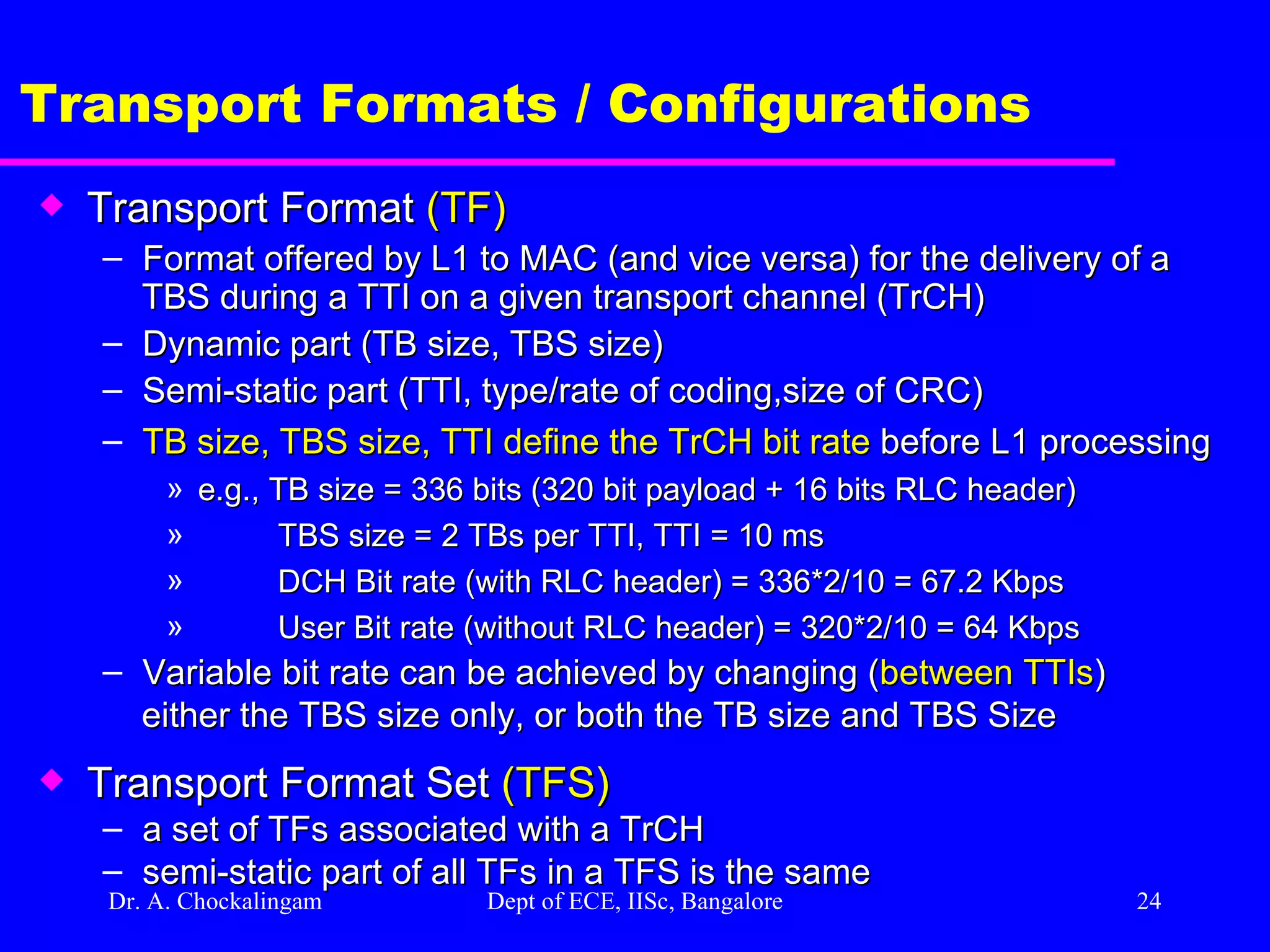 Dr. A. Chockalingam  Dept of ECE, IISc, Bangalore Transport Formats / Configurations Transport Format  (TF) Format offered by L1 to MAC (and vice versa) for the delivery of a TBS during a TTI on a given transport channel (TrCH) Dynamic part (TB size, TBS size) Semi-static part (TTI, type/rate of coding,size of CRC) TB size, TBS size, TTI define the TrCH bit rate  before L1 processing e.g., TB size = 336 bits (320 bit payload + 16 bits RLC header) TBS size = 2 TBs per TTI, TTI = 10 ms DCH Bit rate (with RLC header) = 336*2/10 = 67.2 Kbps User Bit rate (without RLC header) = 320*2/10 = 64 Kbps Variable bit rate can be achieved by changing ( between TTIs )  either the TBS size only, or both the TB size and TBS Size Transport Format Set  (TFS) a set of TFs associated with a TrCH semi-static part of all TFs in a TFS is the same 