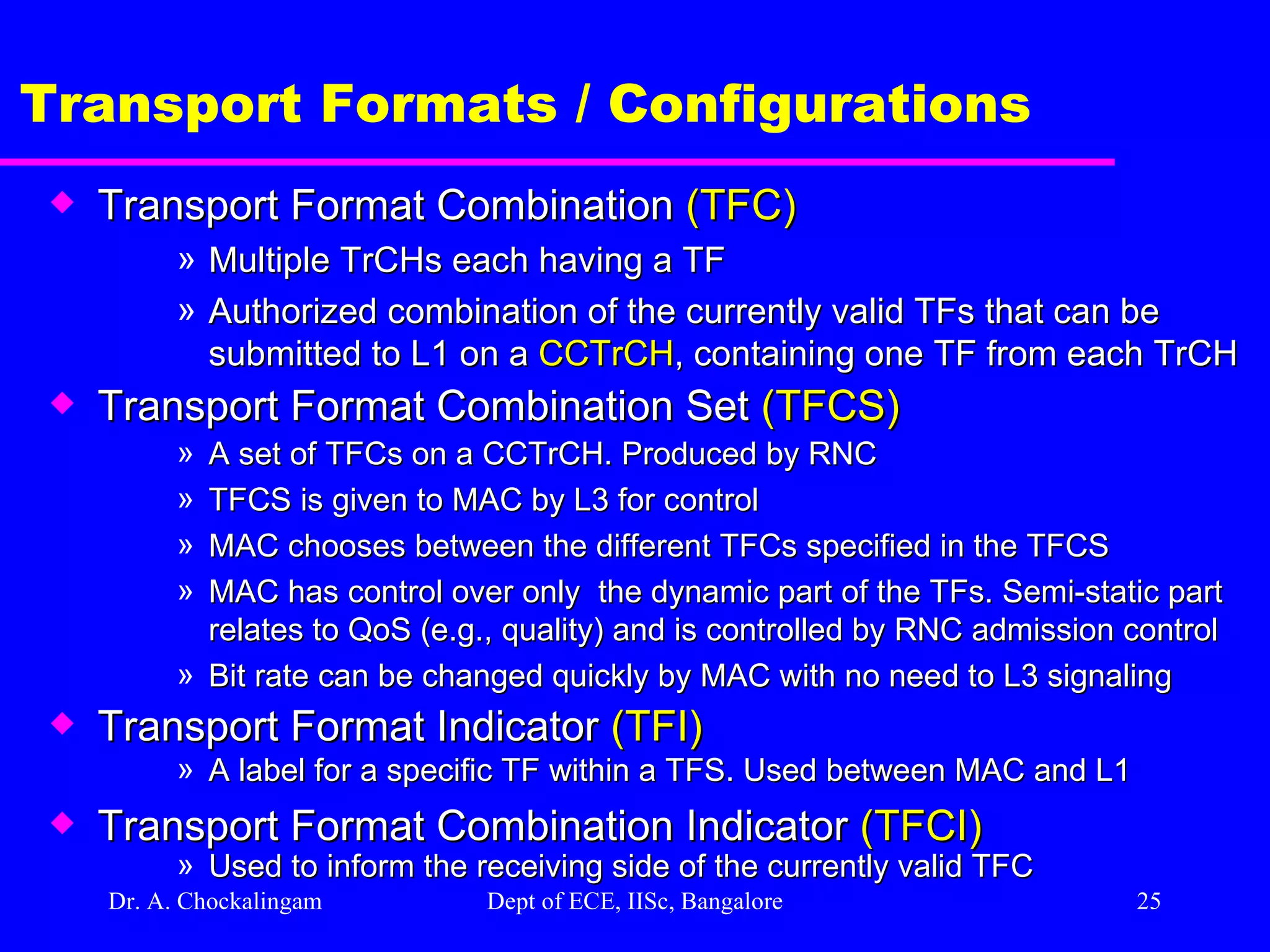 Dr. A. Chockalingam  Dept of ECE, IISc, Bangalore Transport Formats / Configurations Transport Format Combination  (TFC) Multiple TrCHs each having a TF Authorized combination of the currently valid TFs that can be submitted to L1 on a  CCTrCH , containing one TF from each TrCH Transport Format Combination Set  (TFCS) A set of TFCs on a CCTrCH. Produced by RNC TFCS is given to MAC by L3 for control MAC chooses between the different TFCs specified in the TFCS MAC has control over only  the dynamic part of the TFs. Semi-static part relates to QoS (e.g., quality) and is controlled by RNC admission control Bit rate can be changed quickly by MAC with no need to L3 signaling Transport Format Indicator  (TFI) A label for a specific TF within a TFS. Used between MAC and L1 Transport Format Combination Indicator  (TFCI) Used to inform the receiving side of the currently valid TFC 