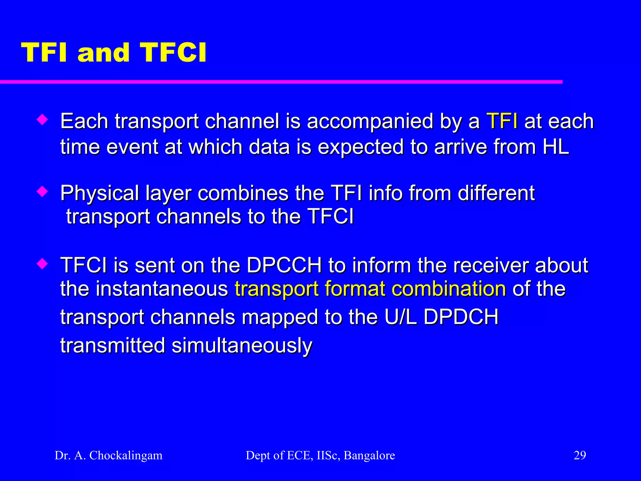 Dr. A. Chockalingam  Dept of ECE, IISc, Bangalore TFI and TFCI Each transport channel is accompanied by a  TFI  at each time event at which data is expected to arrive from HL Physical layer combines the TFI info from different  transport channels to the TFCI TFCI is sent on the DPCCH to inform the receiver about  the instantaneous  transport format combination  of the  transport channels mapped to the U/L DPDCH  transmitted simultaneously 