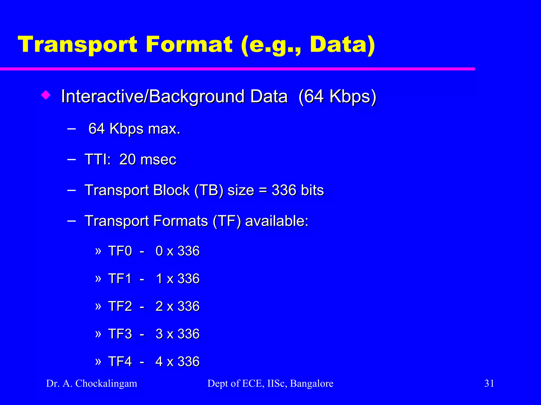 Dr. A. Chockalingam  Dept of ECE, IISc, Bangalore Transport Format (e.g., Data) Interactive/Background Data  (64 Kbps) 64 Kbps max. TTI:  20 msec Transport Block (TB) size = 336 bits Transport Formats (TF) available: TF0  -  0 x 336 TF1  -  1 x 336 TF2  -  2 x 336 TF3  -  3 x 336 TF4  -  4 x 336  