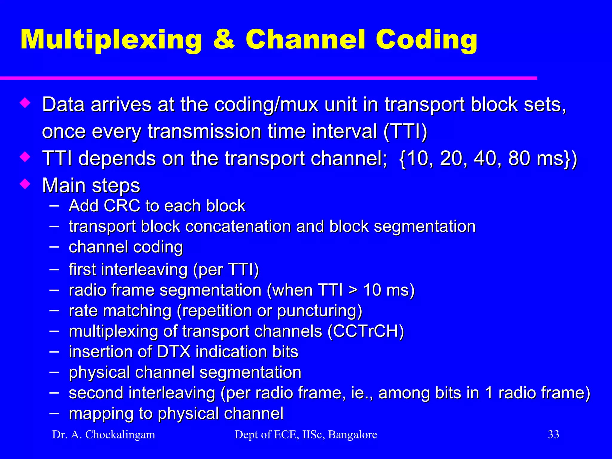 Dr. A. Chockalingam  Dept of ECE, IISc, Bangalore Multiplexing & Channel Coding  Data arrives at the coding/mux unit in transport block sets, once every transmission time interval (TTI)  TTI depends on the transport channel;  {10, 20, 40, 80 ms}) Main steps  Add CRC to each block transport block concatenation and block segmentation channel coding first interleaving (per TTI) radio frame segmentation (when TTI > 10 ms) rate matching (repetition or puncturing)  multiplexing of transport channels (CCTrCH) insertion of DTX indication bits physical channel segmentation second interleaving (per radio frame, ie., among bits in 1 radio frame) mapping to physical channel   