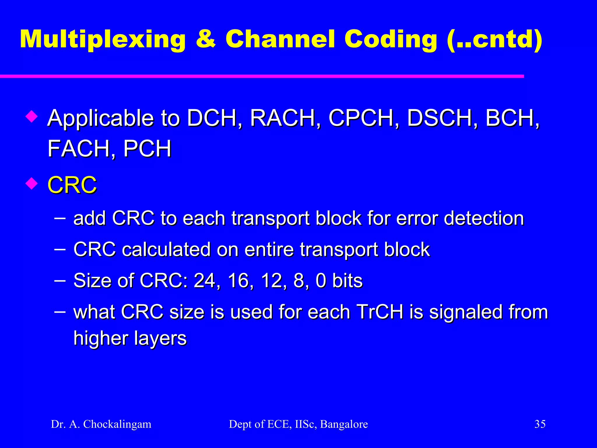 Dr. A. Chockalingam  Dept of ECE, IISc, Bangalore Multiplexing & Channel Coding (..cntd)   Applicable to DCH, RACH, CPCH, DSCH, BCH, FACH, PCH CRC add CRC to each transport block for error detection CRC calculated on entire transport block Size of CRC: 24, 16, 12, 8, 0 bits what CRC size is used for each TrCH is signaled from higher layers 