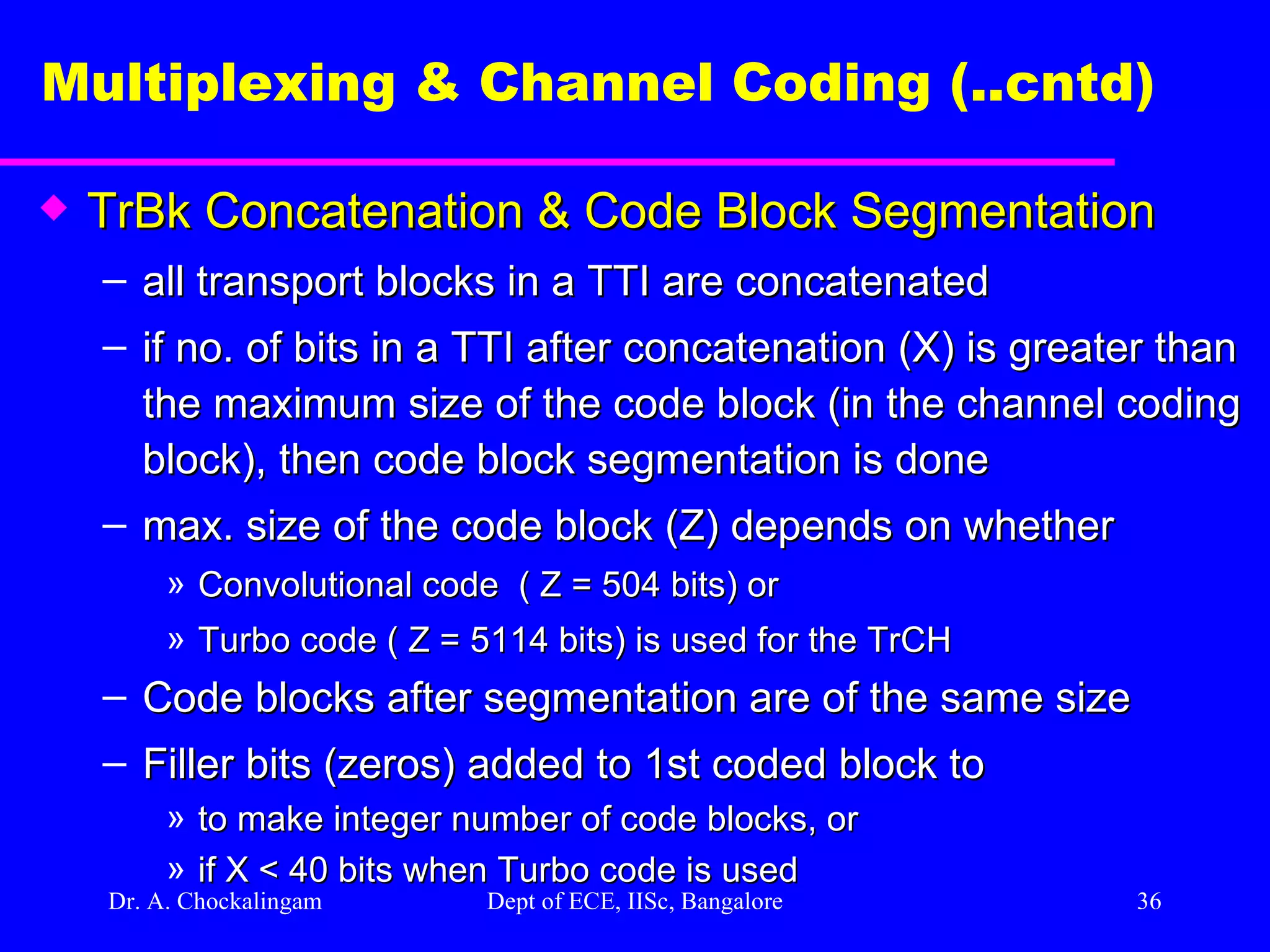 Dr. A. Chockalingam  Dept of ECE, IISc, Bangalore Multiplexing & Channel Coding (..cntd)   TrBk Concatenation & Code Block Segmentation all transport blocks in a TTI are concatenated  if no. of bits in a TTI after concatenation (X) is greater than the maximum size of the code block (in the channel coding block), then code block segmentation is done  max. size of the code block (Z) depends on whether  Convolutional code  ( Z = 504 bits) or Turbo code ( Z = 5114 bits) is used for the TrCH Code blocks after segmentation are of the same size Filler bits (zeros) added to 1st coded block to to make integer number of code blocks, or if X < 40 bits when Turbo code is used 