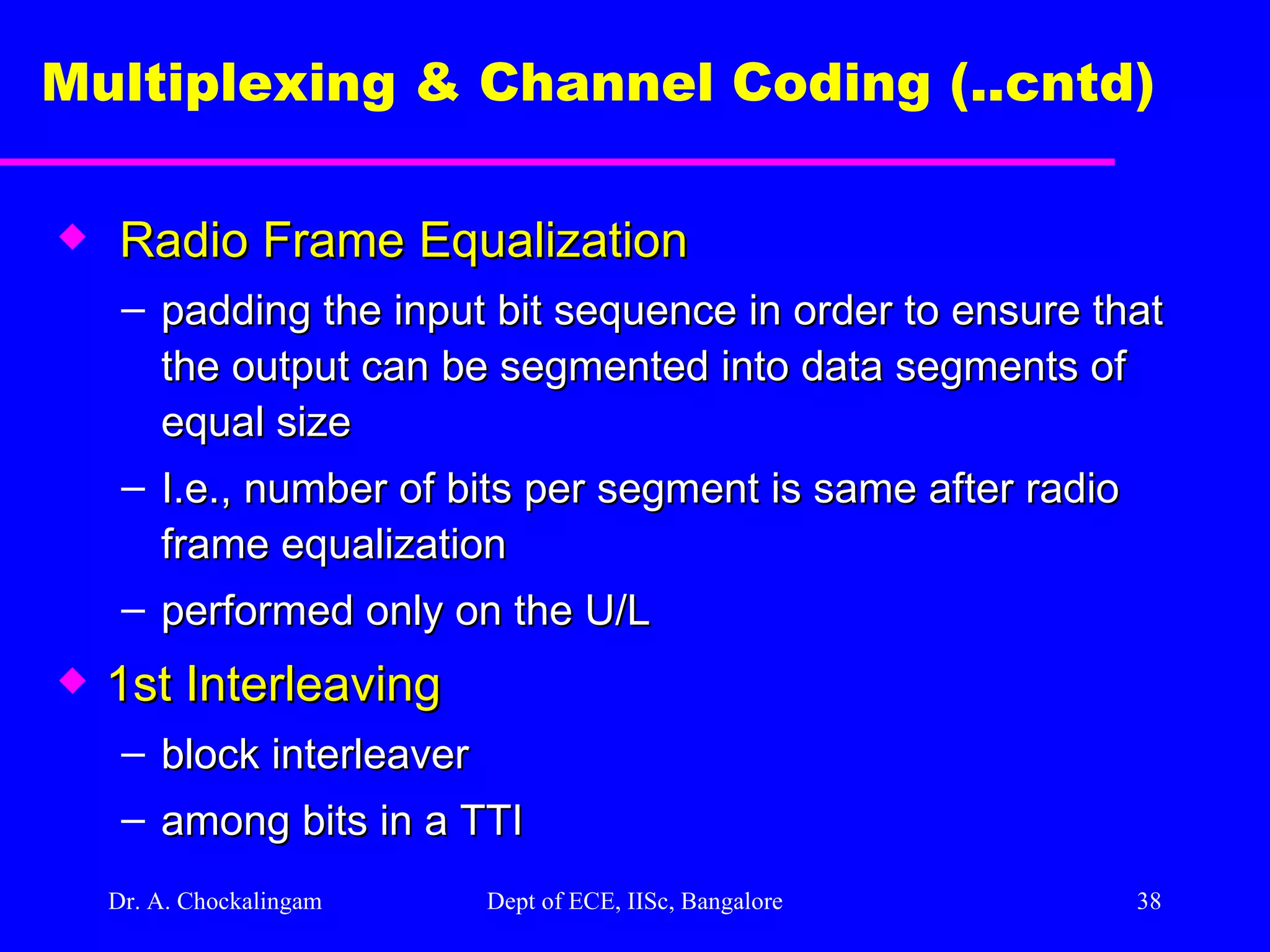 Dr. A. Chockalingam  Dept of ECE, IISc, Bangalore Multiplexing & Channel Coding (..cntd)   Radio Frame Equalization padding the input bit sequence in order to ensure that the output can be segmented into data segments of equal size I.e., number of bits per segment is same after radio frame equalization  performed only on the U/L 1st Interleaving   block interleaver  among bits in a TTI 