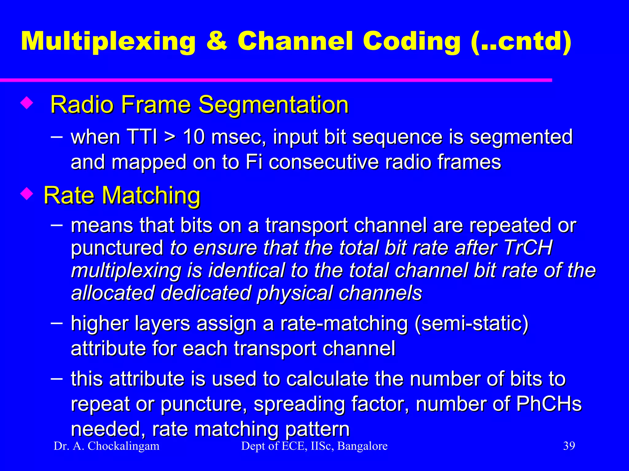 Dr. A. Chockalingam  Dept of ECE, IISc, Bangalore Multiplexing & Channel Coding (..cntd)   Radio Frame Segmentation when TTI > 10 msec, input bit sequence is segmented and mapped on to Fi consecutive radio frames Rate Matching means that bits on a transport channel are repeated or punctured  to ensure that the total bit rate after TrCH multiplexing is identical to the total channel   bit rate of the allocated dedicated physical channels  higher layers assign a rate-matching (semi-static) attribute for each transport channel this attribute is used to calculate the number of bits to repeat or puncture, spreading factor, number of PhCHs needed, rate matching pattern 