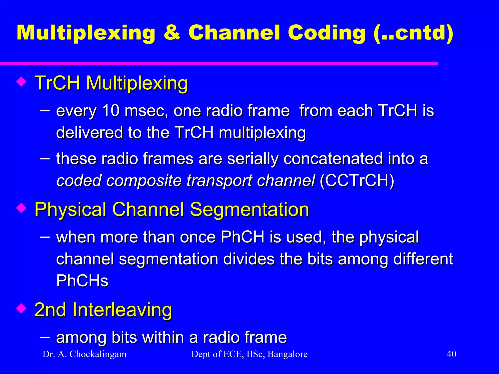 Dr. A. Chockalingam  Dept of ECE, IISc, Bangalore Multiplexing & Channel Coding (..cntd)   TrCH Multiplexing  every 10 msec, one radio frame  from each TrCH is delivered to the TrCH multiplexing these radio frames are serially concatenated into a  coded composite transport channel  (CCTrCH) Physical Channel Segmentation when more than once PhCH is used, the physical channel segmentation divides the bits among different PhCHs 2nd Interleaving among bits within a radio frame 