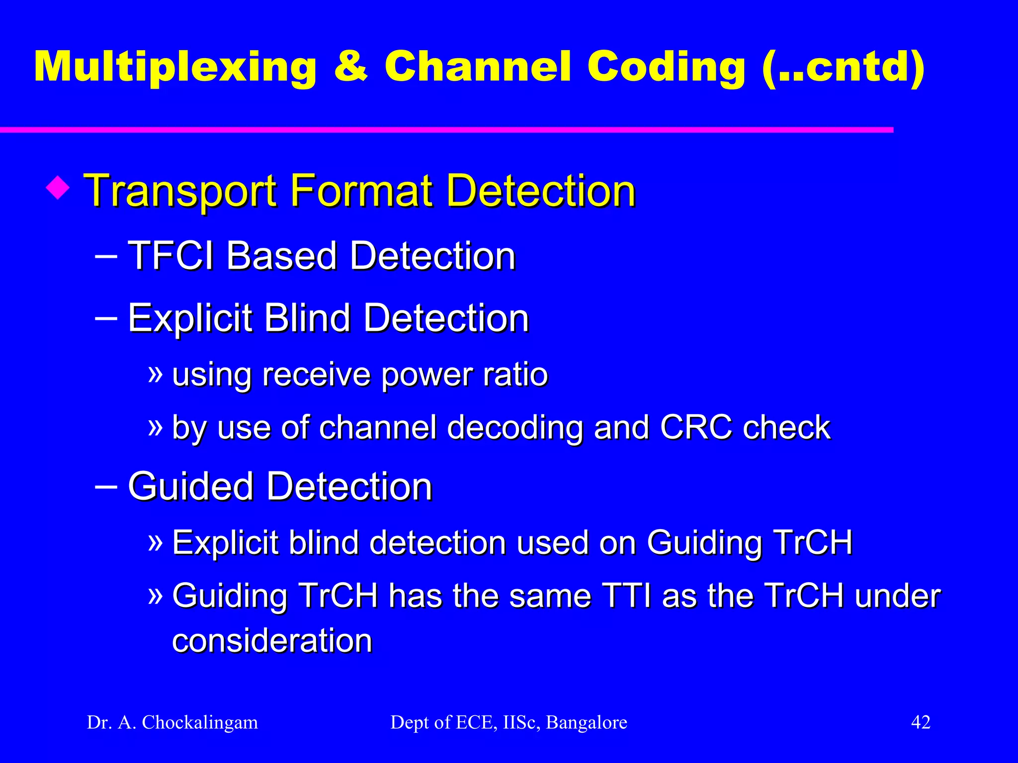 Dr. A. Chockalingam  Dept of ECE, IISc, Bangalore Multiplexing & Channel Coding (..cntd)   Transport Format Detection TFCI Based Detection Explicit Blind Detection using receive power ratio by use of channel decoding and CRC check Guided Detection Explicit blind detection used on Guiding TrCH Guiding TrCH has the same TTI as the TrCH under consideration 
