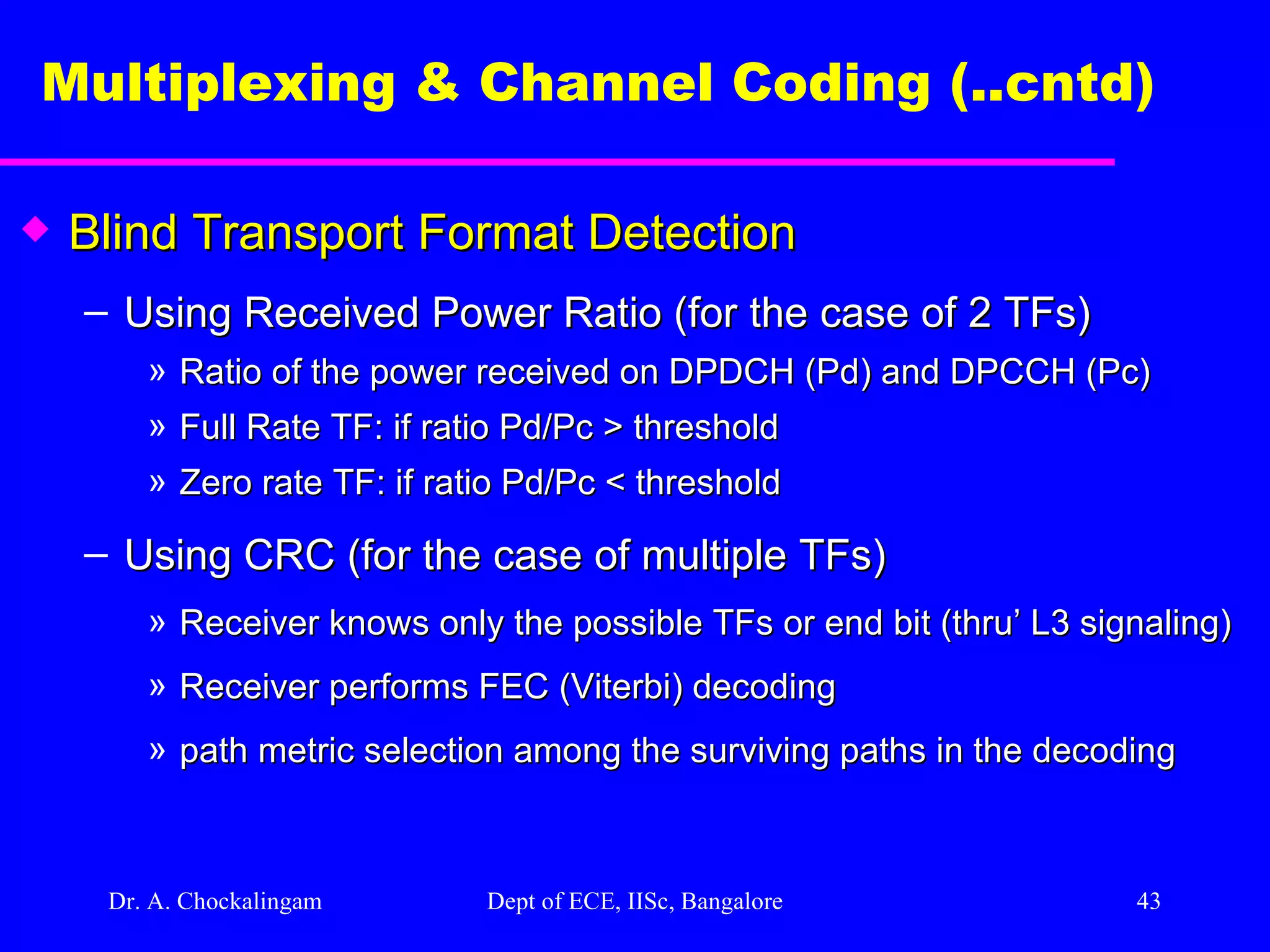 Dr. A. Chockalingam  Dept of ECE, IISc, Bangalore Multiplexing & Channel Coding (..cntd)   Blind Transport Format Detection Using Received Power Ratio (for the case of 2 TFs) Ratio of the power received on DPDCH (Pd) and DPCCH (Pc) Full Rate TF: if ratio Pd/Pc > threshold  Zero rate TF: if ratio Pd/Pc < threshold Using CRC (for the case of multiple TFs) Receiver knows only the possible TFs or end bit (thru’ L3 signaling)  Receiver performs FEC (Viterbi) decoding path metric selection among the surviving paths in the decoding 