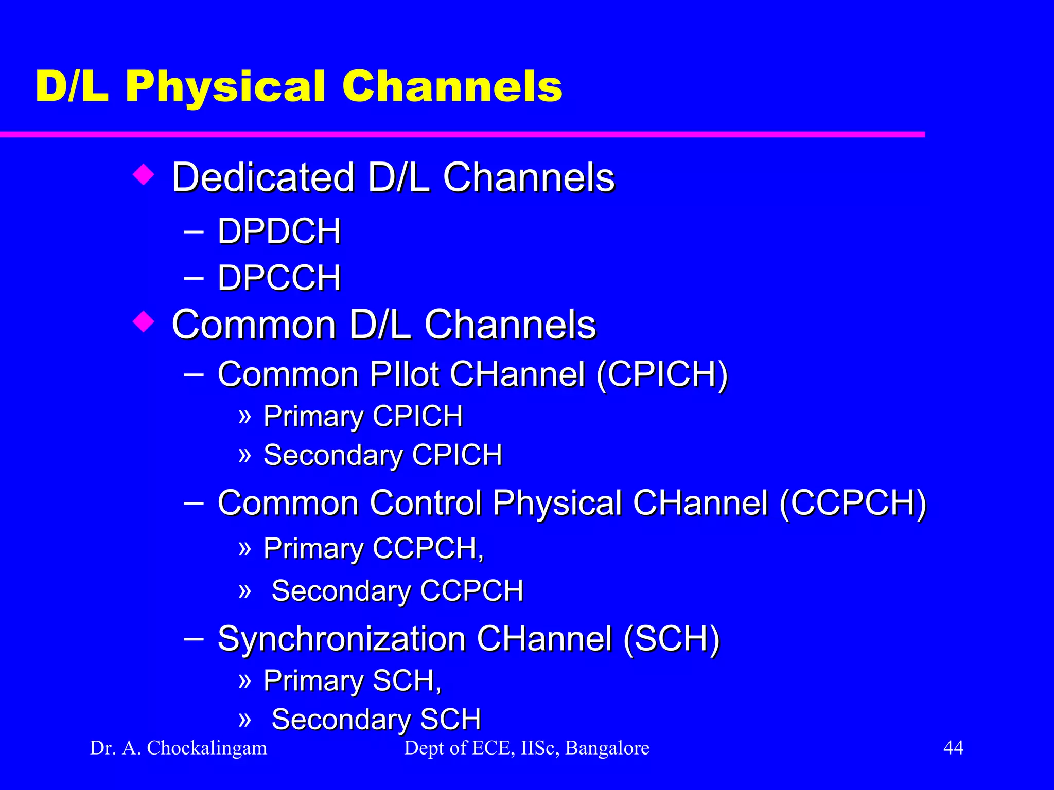 Dr. A. Chockalingam  Dept of ECE, IISc, Bangalore D/L Physical Channels Dedicated D/L Channels DPDCH DPCCH Common D/L Channels Common PIlot CHannel (CPICH) Primary CPICH  Secondary CPICH Common Control Physical CHannel (CCPCH) Primary CCPCH, Secondary CCPCH Synchronization CHannel (SCH) Primary SCH, Secondary SCH 
