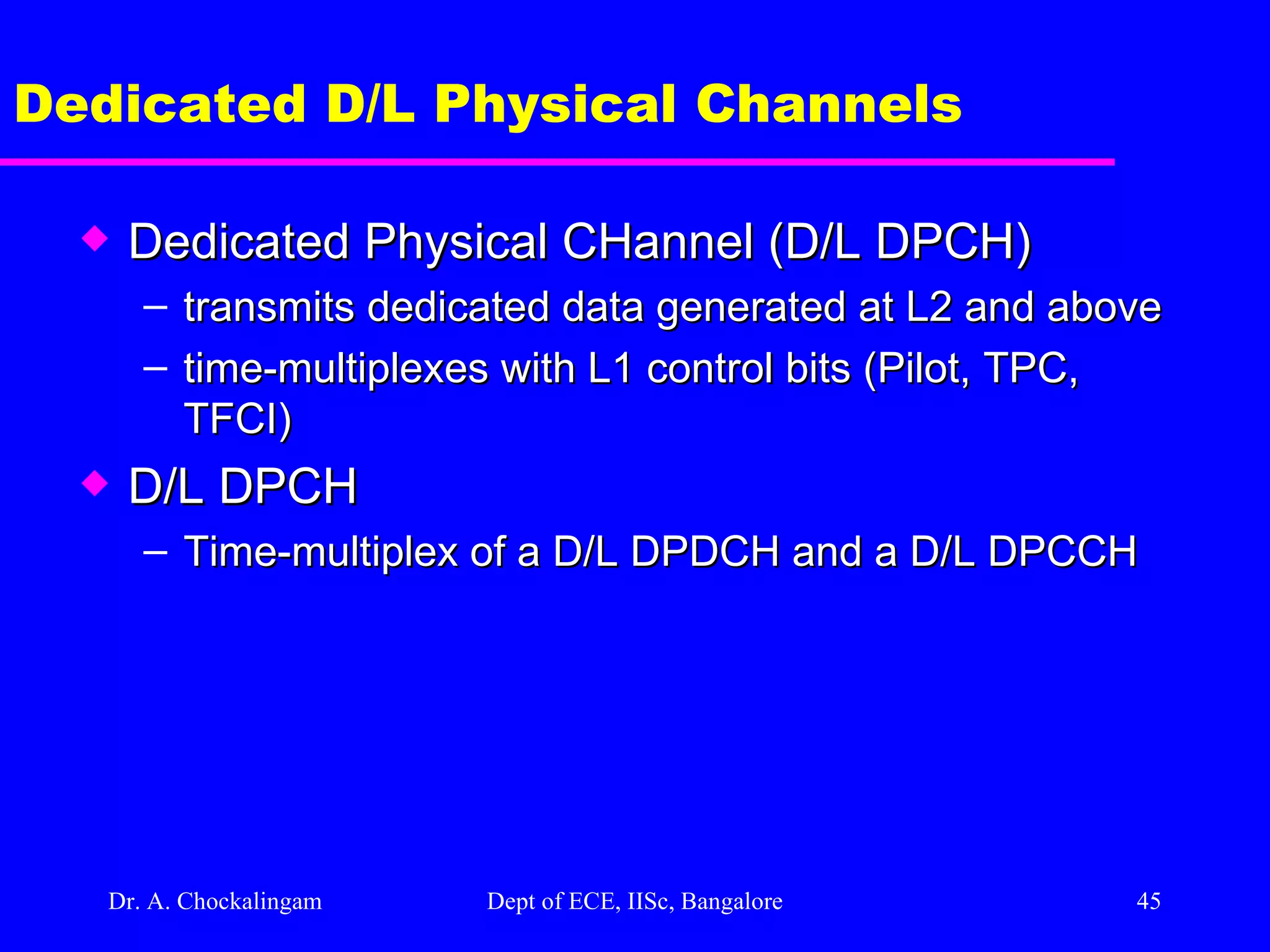 Dr. A. Chockalingam  Dept of ECE, IISc, Bangalore Dedicated D/L Physical Channels Dedicated Physical CHannel (D/L DPCH) transmits dedicated data generated at L2 and above time-multiplexes with L1 control bits (Pilot, TPC, TFCI) D/L DPCH  Time-multiplex of a D/L DPDCH and a D/L DPCCH 