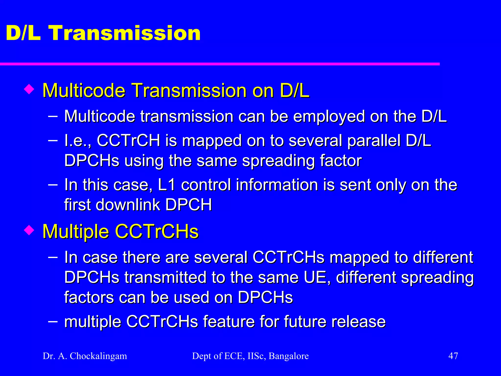 Dr. A. Chockalingam  Dept of ECE, IISc, Bangalore D/L Transmission Multicode Transmission on D/L Multicode transmission can be employed on the D/L I.e., CCTrCH is mapped on to several parallel D/L DPCHs using the same spreading factor In this case, L1 control information is sent only on the first downlink DPCH Multiple CCTrCHs In case there are several CCTrCHs mapped to different DPCHs transmitted to the same UE, different spreading factors can be used on DPCHs multiple CCTrCHs feature for future release 