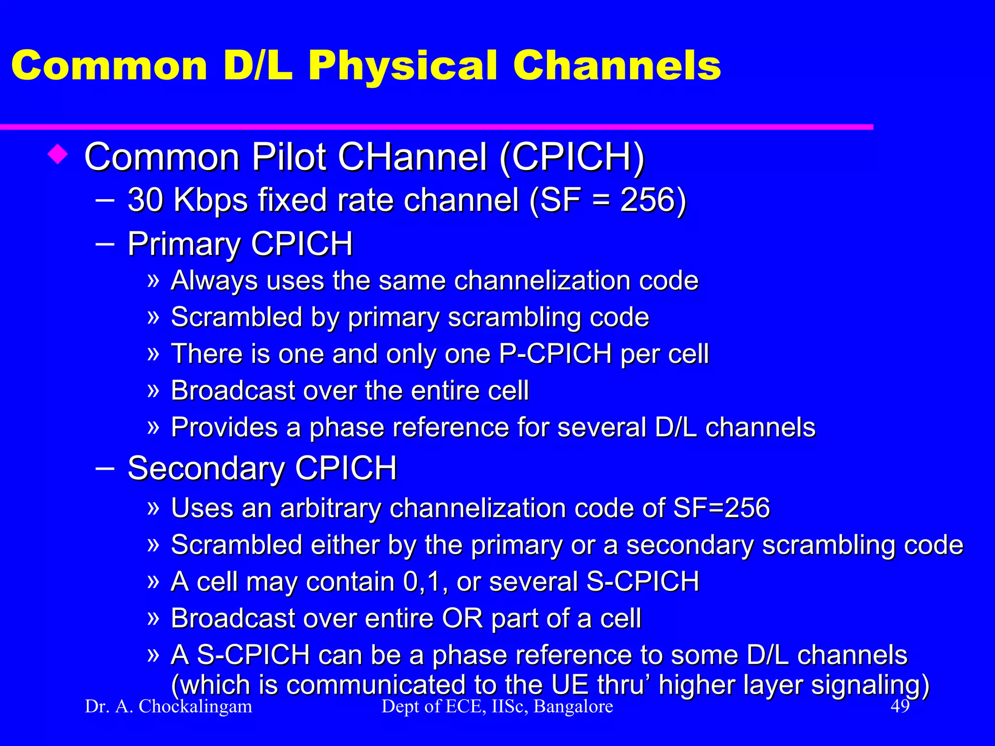 Dr. A. Chockalingam  Dept of ECE, IISc, Bangalore Common D/L Physical Channels Common Pilot CHannel (CPICH) 30 Kbps fixed rate channel (SF = 256) Primary CPICH Always uses the same channelization code Scrambled by primary scrambling code There is one and only one P-CPICH per cell Broadcast over the entire cell Provides a phase reference for several D/L channels Secondary CPICH Uses an arbitrary channelization code of SF=256 Scrambled either by the primary or a secondary scrambling code A cell may contain 0,1, or several S-CPICH Broadcast over entire OR part of a cell A S-CPICH can be a phase reference to some D/L channels (which is communicated to the UE thru’ higher layer signaling)  