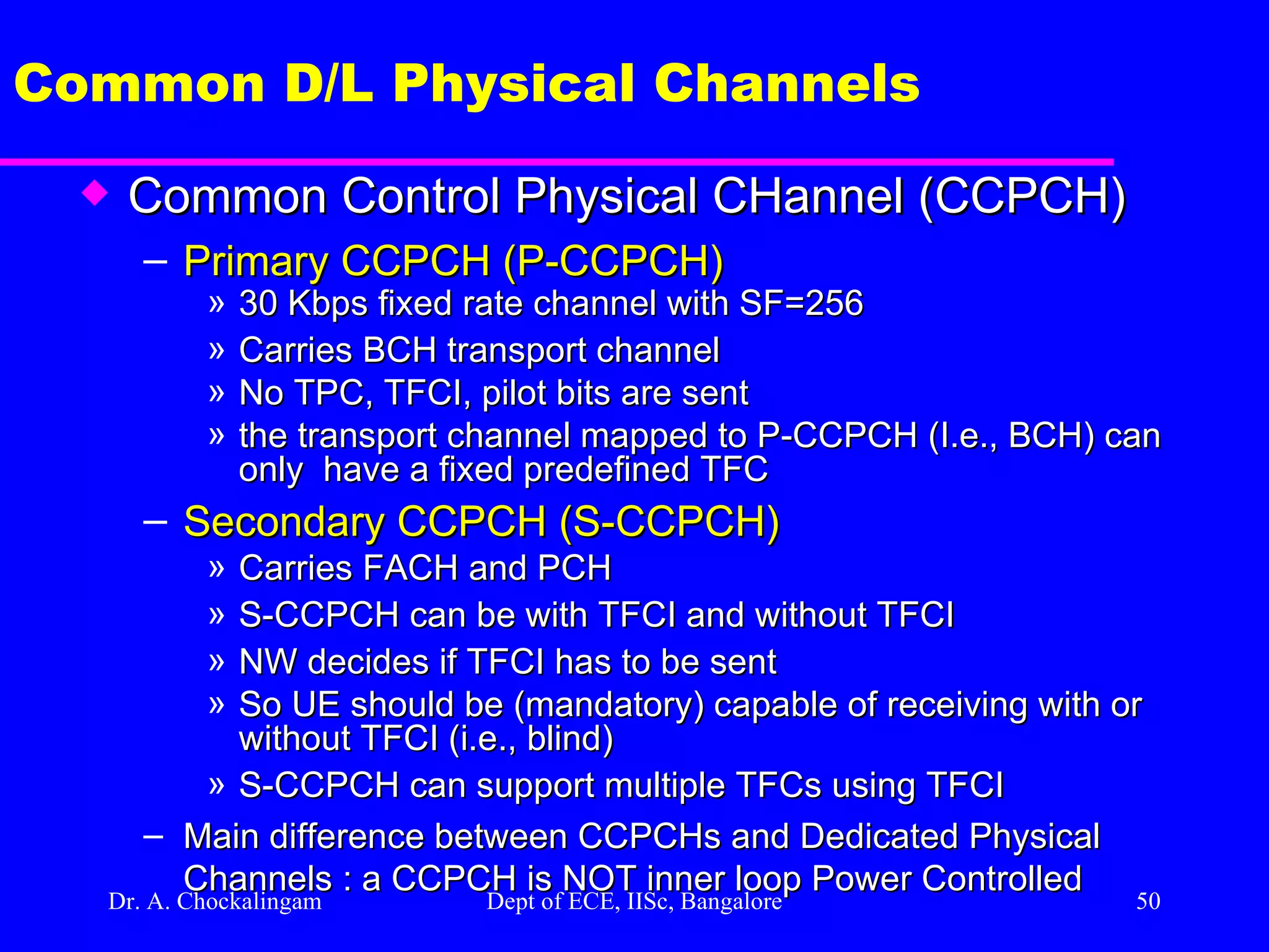 Dr. A. Chockalingam  Dept of ECE, IISc, Bangalore Common D/L Physical Channels Common Control Physical CHannel (CCPCH) Primary CCPCH (P-CCPCH) 30 Kbps fixed rate channel with SF=256 Carries BCH transport channel  No TPC, TFCI, pilot bits are sent the transport channel mapped to P-CCPCH (I.e., BCH) can only  have a fixed predefined TFC  Secondary CCPCH (S-CCPCH) Carries FACH and PCH S-CCPCH can be with TFCI and without TFCI  NW decides if TFCI has to be sent So UE should be (mandatory) capable of receiving with or without TFCI (i.e., blind) S-CCPCH can support multiple TFCs using TFCI Main difference between CCPCHs and Dedicated Physical Channels : a CCPCH is NOT inner loop Power Controlled 